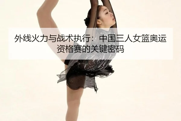 外线火力与战术执行：中国三人女篮奥运资格赛的关键密码