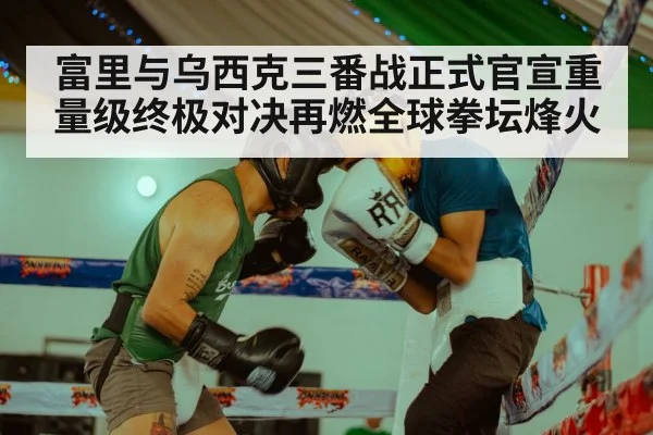 富里与乌西克三番战正式官宣重量级终极对决再燃全球拳坛烽火