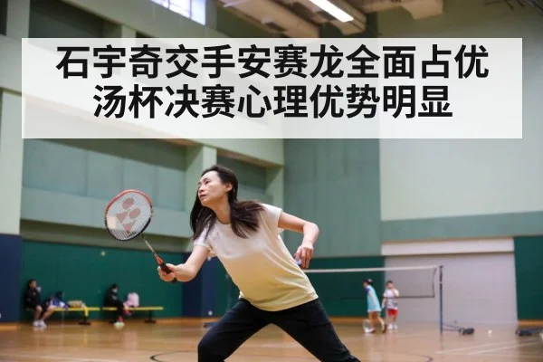 石宇奇交手安赛龙全面占优汤杯决赛心理优势明显