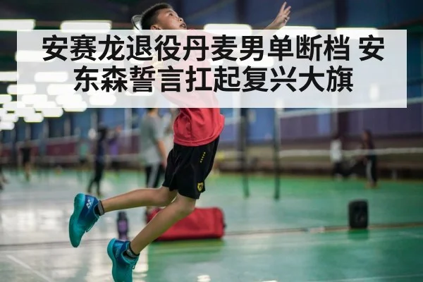 安赛龙退役丹麦男单断档 安东森誓言扛起复兴大旗