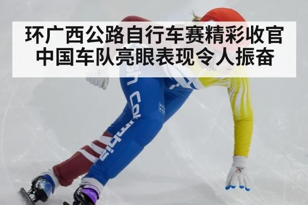 环广西公路自行车赛精彩收官 中国车队亮眼表现令人振奋